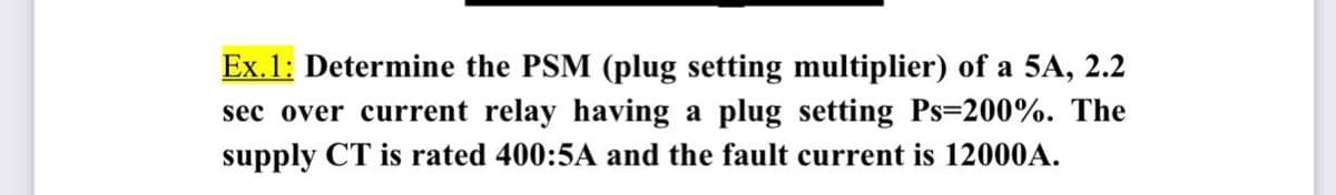 Ex. 1: Determine the PSM (plug setting multiplier) of a 5A, 2.2
sec over current relay having a plug setting Ps=200%. The
supply CT is rated 400:5A and the fault current is 12000A.