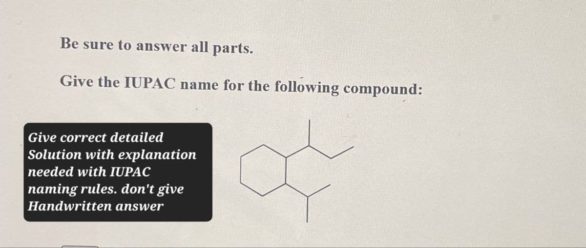 Be sure to answer all parts.
Give the IUPAC name for the following compound:
Give correct detailed
Solution with explanation
needed with IUPAC
naming rules. don't give
Handwritten answer
