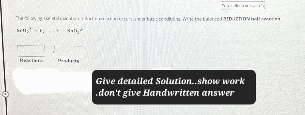 Enter electrons as e
The following skeletal oxidation-reduction reaction occurs under basic conditions. Write the balanced REDUCTION half reaction.
SnO2 + F2 F + Sn03²
Reactants
Products
Give detailed Solution..show work
.don't give Handwritten answer