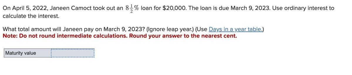 On April 5, 2022, Janeen Camoct took out an 8½-½ % loan for $20,000. The loan is due March 9, 2023. Use ordinary interest to
calculate the interest.
What total amount will Janeen pay on March 9, 2023? (Ignore leap year.) (Use Days in a year table.)
Note: Do not round intermediate calculations. Round your answer to the nearest cent.
Maturity value
_