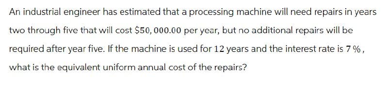 An industrial engineer has estimated that a processing machine will need repairs in years
two through five that will cost $50,000.00 per year, but no additional repairs will be
required after year five. If the machine is used for 12 years and the interest rate is 7%,
what is the equivalent uniform annual cost of the repairs?