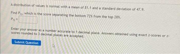 A distribution of values is normal with a mean of 81.1 and a standard deviation of 47.9.
Find P2, which is the score separating the bottom 72% from the top 28%.
P=
Enter your answer as a number accurate to 1 decimal place. Answers obtained using exact z-scores or z-
scores rounded to 3 decimal places are accepted.
Submit Question