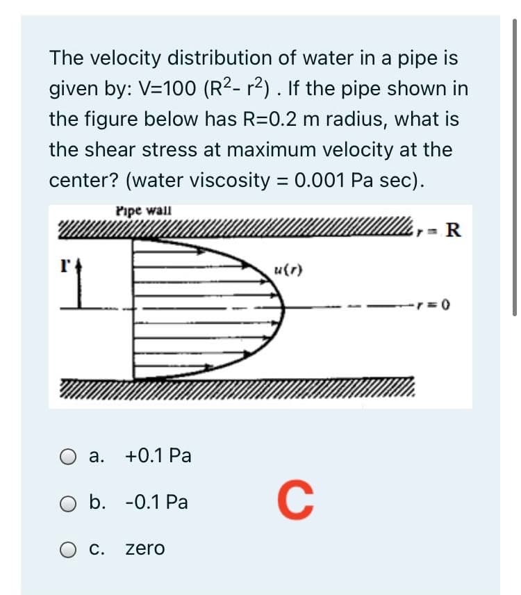 The velocity distribution of water in a pipe is
given by: V=100 (R2- r2) . If the pipe shown in
the figure below has R=0.2 m radius, what is
the shear stress at maximum velocity at the
center? (water viscosity = 0.001 Pa sec).
Pipe wall
1
u(r)
-r= 0
a. +0.1 Pa
O b. -0.1 Pa
C
C. zero
