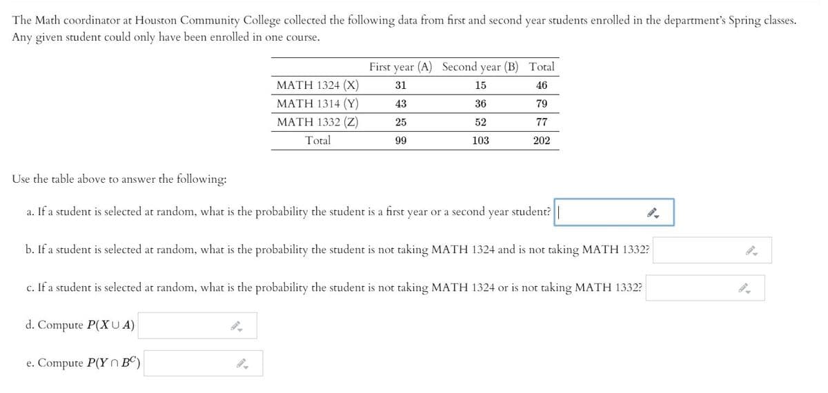 The Math coordinator at Houston Community College collected the following data from first and second year students enrolled in the department's Spring classes.
Any given student could only have been enrolled in one course.
First year (A) Second year (B) Total
MATH 1324 (X)
31
15
46
ΜΑΤΗ 1314 (Y)
43
36
79
ΜΑΤΗ 1332 ( )
25
52
77
Total
99
103
202
Use the table above to answer the following:
a. If a student is selected at random, what is the probability the student is a first year or a second year student?
b. If a student is selected at random, what is the probability the student is not taking MATH 1324 and is not taking MATH 1332?
c. If a student is selected at random, what is the probability the student is not taking MATH 1324 or is not taking MATH 1332?
d. Compute P(XUA)
e. Compute P(Y N BC)
