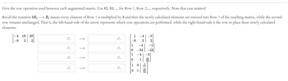 Give the row operation used between each augmented matrix. Use R1, R2, ... for Row 1, Row 2,.., respectively. Note that case matters!
Recall the notation 3R1 R1 means every element of Row 1 is multiplied by 3 and then the newly calculated elements are entered into Row 1 of the resulting matrix, while the second
row remains unchanged. That is, the left-hand-side of the arrow represents which row operations are performed, while the right-hand-side is the row to place these newly calculated
elements.
[-4
16 | 201
1
-4
-9
2
2
2
2
-4
-5
|0
-34
-43
[1
-4
-5]
1
1
↑ ↑ ↑ ↑
