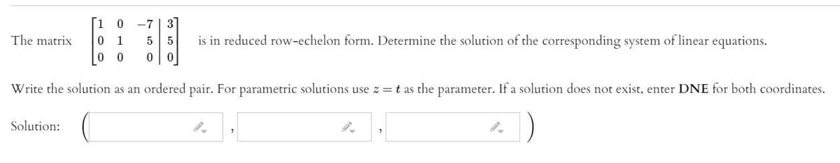 -7
3
The matrix
is in reduced row-echelon form. Determine the solution of the corresponding system of linear equations.
1
5
Write the solution as an ordered pair. For parametric solutions use z = t as the parameter. If a solution does not exist, enter DNE for both coordinates.
Solution:
