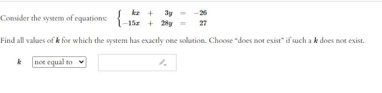 - 26
kx
Consider the system of equations: {
3y
15x + 28y
27
Find all values of k for which the system has exactly one solution. Choose "does not exist" if such a k does not exist.
k
not equal to v
