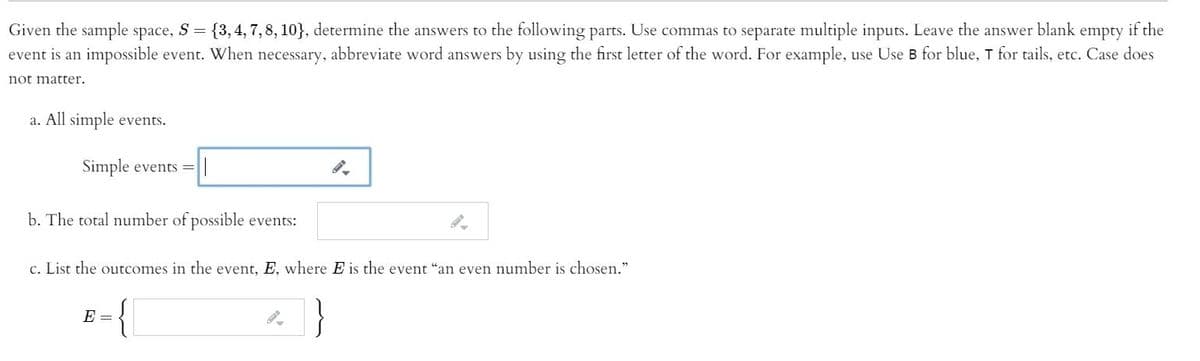 Given the sample space, S = {3, 4, 7, 8, 10}, determine the answers to the following parts. Use commas to separate multiple inputs. Leave the answer blank
event is an impossible event. When necessary, abbreviate word answers by using the first letter of the word. For example, use Use B for blue, T for tails, etc. Case does
empty
if the
not matter.
a. All simple events.
Simple events =
b. The total number of possible events:
c. List the outcomes in the event, E, where E is the event "an even number is chosen."
B ={
E =
