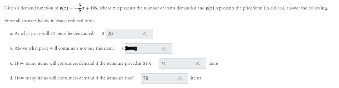 Given a demand function of p(x) = -a + 195, where z represents the number of items demanded and p(x) represents the price/item (in dollars), answer the following.
Enter all answers below in exact, reduced form.
a. At what price will 70 items be demanded?
$ 20
b. Above what price will consumers not buy this item?
c. How many items will consumers demand if the items are priced at $10?
74
items
d. How many items will consumers demand if the items are free?
78
items
