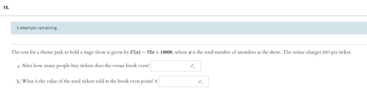 15.
3 attempts remaining.
The cost for a theme park to hold a stage show is given by C(r) = 72x + 19600, where a is the total number of attendees at the show. The venue charges $80 per ticket.
a. After how many people buy tickets does the venue break even?
b. What is the value of the total tickets sold at the break even point? $
