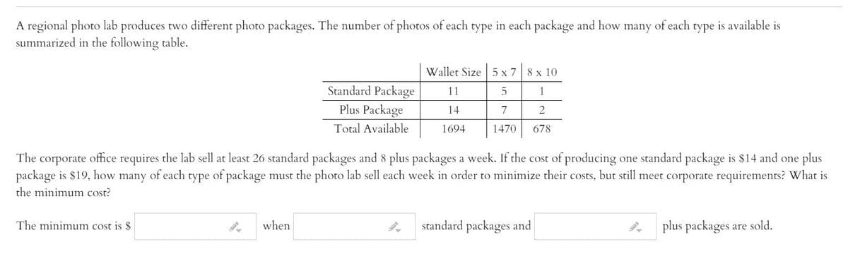 A regional photo lab produces two different photo packages. The number of photos of each type in each package and how many of each type is available is
summarized in the following table.
Wallet Size 5 x 7 8 x 10
Standard Package
11
1
Plus Package
14
7
Total Available
1694
1470
678
The corporate office requires the lab sell at least 26 standard packages and 8 plus packages a week. If the cost of producing one standard package is $14 and one plus
package is $19, how many of each type of package must the photo lab sell each week in order to minimize their costs, but still meet corporate requirements? What is
the minimum cost?
The minimum cost is $
when
standard packages and
plus packages are sold.
