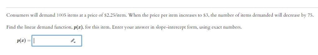 Consumers will demand 1005 items at a price of $2.25/item. When the price per item increases to $3, the number of items demanded will decrease by 75.
Find the linear demand function, p(x), for this item. Enter your answer in slope-intercept form, using exact numbers.
p(x) =||
