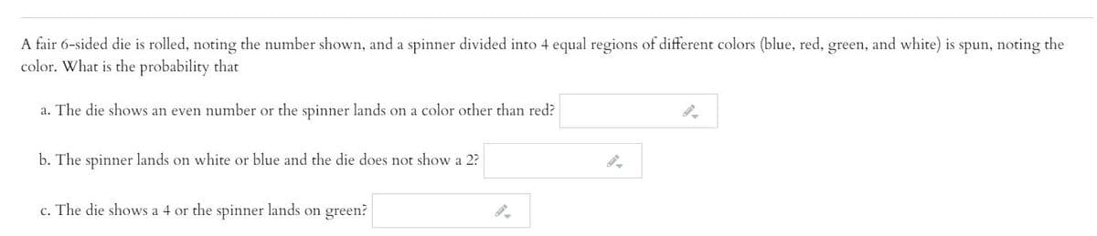 A fair 6-sided die is rolled, noting the number shown, and a spinner divided into 4 equal regions of different colors (blue, red, green, and white) is spun, noting the
color. What is the probability that
a. The die shows an even number or the spinner lands on a color other than red?
b. The spinner lands on white or blue and the die does not show a 2?
c. The die shows a 4 or the spinner lands on green?
