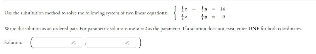 14
Use the substitution method to solve the following system of two linear equations:
Write the solution as an ordered pair. For parametric solutions use a =t as the parameter. If a solution does not exist, enter DNE for both coordinates.
Solution:
