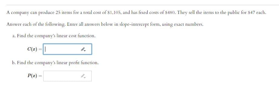 A company can produce 25 items for a total cost of $1,105, and has fixed costs of $480. They sell the items to the public for $47 each.
Answer each of the following. Enter all answers below in slope-intercept form, using exact numbers.
a. Find the company's linear cost function.
C(r) =||
b. Find the company's linear profit function.
P(x) =
