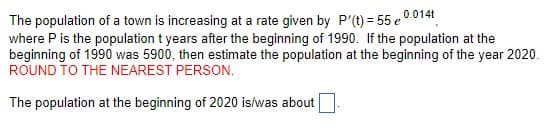 The population of a town is increasing at a rate given by P'(t) = 55 e 0.014t
where P is the population t years after the beginning of 1990. If the population at the
beginning of 1990 was 5900, then estimate the population at the beginning of the year 2020.
ROUND TO THE NEAREST PERSON.
The population at the beginning of 2020 is/was about