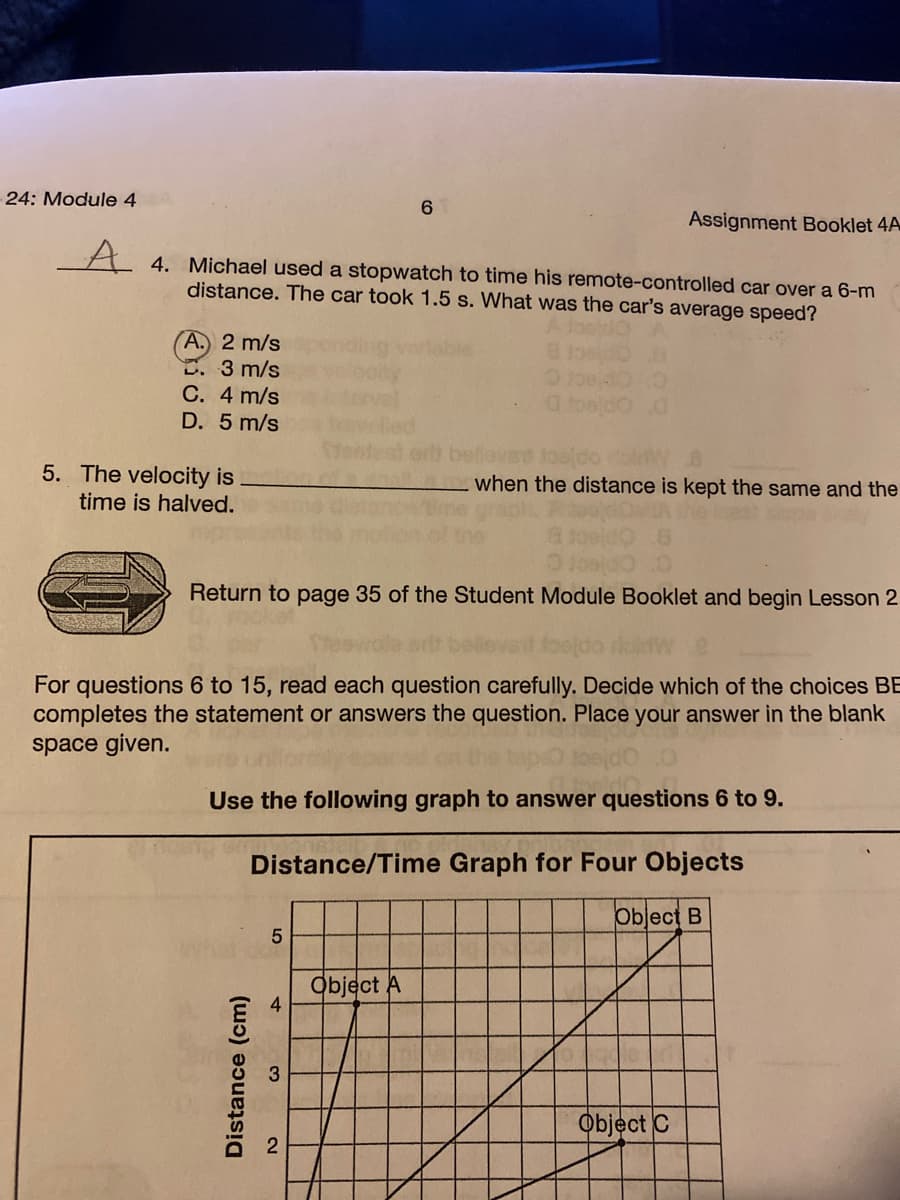 24: Module 4
6.
Assignment Booklet 4A
A 4. Michael used a stopwatch to time his remote-controlled car over a 6-m
distance. The car took 1.5 s. What was the car's average speed?
A. 2 m/s
5. 3 m/s
C. 4 m/s
D. 5 m/s
5. The velocity is
time is halved.
when the distance is kept the same and the
Return to page 35 of the Student Module Booklet and begin Lesson 2
For questions 6 to 15, read each question carefully. Decide which of the choices BE
completes the statement or answers the question. Place your answer in the blank
space given.
Use the following graph to answer questions 6 to 9.
Distance/Time Graph for Four Objects
Object B
Object A
4
Object C
Distance (cm)
1.
