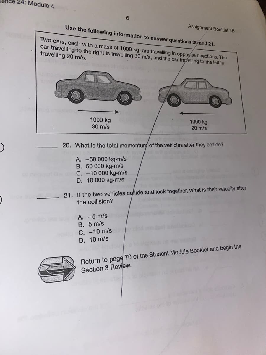 24: Module 4
Use the following information to answer questions 20 and 21.
Assignment Booklet 4B
Two cars, each with a mass of 1000 kg, are travelling in opposíte directions. The
car travelling to the right is travelling 30 m/s, and the car travelling to the left is
travelling 20 m/s.
1000 kg
30 m/s
1000 kg
20 m/s
art
20. What is the total momentum of the vehicles after they collide?
A. -50 000 kg•m/s
B. 50 000 kg•m/s
C. -10 000 kg.m/s
D. 10 000 kg-m/s
21. If the two vehicles colide and lock together, what is their velocity after
the collision?
A. -5 m/s
B. 5 m/s
C. -10 m/s
D. 10 m/s
Return to page 70 of the Student Module Booklet and begin the
Section 3 Review.
