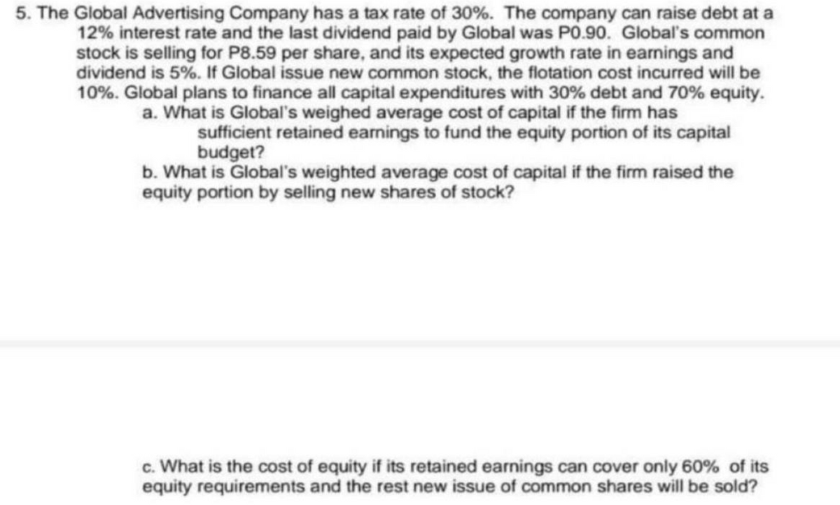 5. The Global Advertising Company has a tax rate of 30%. The company can raise debt at a
12% interest rate and the last dividend paid by Global was P0.90. Global's common
stock is selling for P8.59 per share, and its expected growth rate in earnings and
dividend is 5%. If Global issue new common stock, the flotation cost incurred will be
10%. Global plans to finance all capital expenditures with 30% debt and 70% equity.
a. What is Global's weighed average cost of capital if the firm has
sufficient retained earnings to fund the equity portion of its capital
budget?
b. What is Global's weighted average cost of capital if the firm raised the
equity portion by selling new shares of stock?
c. What is the cost of equity if its retained earnings can cover only 60% of its
equity requirements and the rest new issue of common shares will be sold?