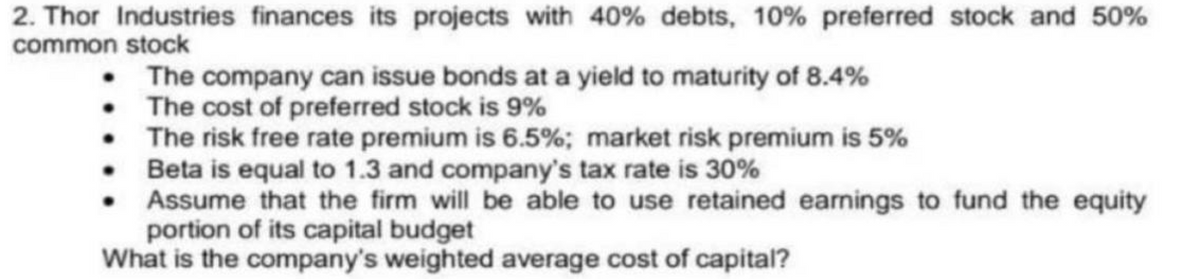 2. Thor Industries finances its projects with 40% debts, 10% preferred stock and 50%
common stock
The company can issue bonds at a yield to maturity of 8.4%
• The cost of preferred stock is 9%
The risk free rate premium is 6.5%; market risk premium is 5%
Beta is equal to 1.3 and company's tax rate is 30%
Assume that the firm will be able to use retained earnings to fund the equity
portion of its capital budget
What is the company's weighted average cost of capital?