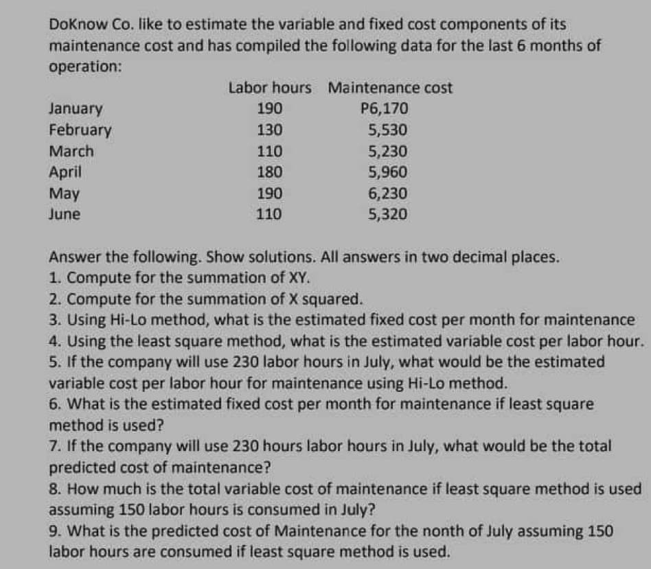 DoKnow Co. like to estimate the variable and fixed cost components of its
maintenance cost and has compiled the following data for the last 6 months of
operation:
January
February
March
April
May
June
Labor hours Maintenance cost
P6,170
5,530
5,230
5,960
190
130
110
180
190
110
6,230
5,320
Answer the following. Show solutions. All answers in two decimal places.
1. Compute for the summation of XY.
2. Compute for the summation of X squared.
3. Using Hi-Lo method, what is the estimated fixed cost per month for maintenance
4. Using the least square method, what is the estimated variable cost per labor hour.
5. If the company will use 230 labor hours in July, what would be the estimated
variable cost per labor hour for maintenance using Hi-Lo method.
6. What is the estimated fixed cost per month for maintenance if least square
method is used?
7. If the company will use 230 hours labor hours in July, what would be the total
predicted cost of maintenance?
8. How much is the total variable cost of maintenance if least square method is used
assuming 150 labor hours is consumed in July?
9. What is the predicted cost of Maintenance for the nonth of July assuming 150
labor hours are consumed if least square method is used.