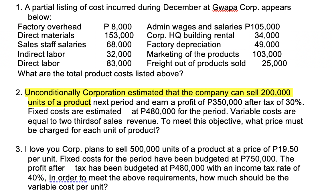 1. A partial listing of cost incurred during December at Gwapa Corp. appears
below:
Factory overhead
Direct materials
Sales staff salaries
P 8,000
153,000
68,000
Admin wages and salaries P105,000
Corp. HQ building rental
Factory depreciation
34,000
49,000
Marketing of the products
103,000
Freight out of products sold
Indirect labor
32,000
Direct labor
83,000
What are the total product costs listed above?
25,000
2. Unconditionally Corporation estimated that the company can sell 200,000
units of a product next period and earn a profit of P350,000 after tax of 30%.
Fixed costs are estimated at P480,000 for the period. Variable costs are
equal to two thirdsof sales revenue. To meet this objective, what price must
be charged for each unit of product?
3. I love you Corp. plans to sell 500,000 units of a product at a price of P19.50
per unit. Fixed costs for the period have been budgeted at P750,000. The
profit after tax has been budgeted at P480,000 with an income tax rate of
40%, In order to meet the above requirements, how much should be the
variable cost per unit?