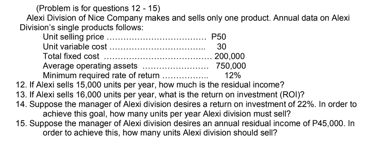(Problem is for questions 12 - 15)
Alexi Division of Nice Company makes and sells only one product. Annual data on Alexi
Division's single products follows:
Unit selling price
Unit variable cost
Total fixed cost
Average operating assets
Minimum required rate of return
P50
30
200,000
750,000
12%
12. If Alexi sells 15,000 units per year, how much is the residual income?
13. If Alexi sells 16,000 units per year, what is the return on investment (ROI)?
14. Suppose the manager of Alexi division desires a return on investment of 22%. In order to
achieve this goal, how many units per year Alexi division must sell?
15. Suppose the manager of Alexi division desires an annual residual income of P45,000. In
order to achieve this, how many units Alexi division should sell?