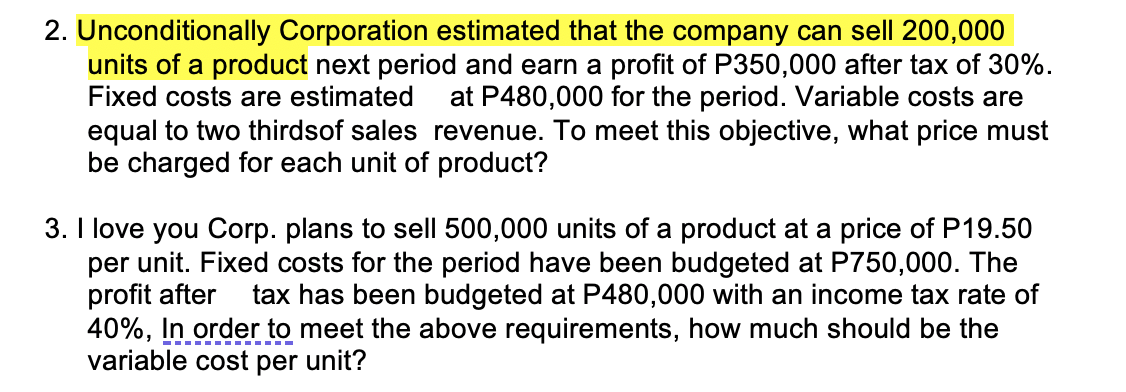 2. Unconditionally Corporation estimated that the company can sell 200,000
units of a product next period and earn a profit of P350,000 after tax of 30%.
Fixed costs are estimated at P480,000 for the period. Variable costs are
equal to two thirdsof sales revenue. To meet this objective, what price must
be charged for each unit of product?
3. I love you Corp. plans to sell 500,000 units of a product at a price of P19.50
per unit. Fixed costs for the period have been budgeted at P750,000. The
profit after tax has been budgeted at P480,000 with an income tax rate of
40%, In order to meet the above requirements, how much should be the
variable cost per unit?