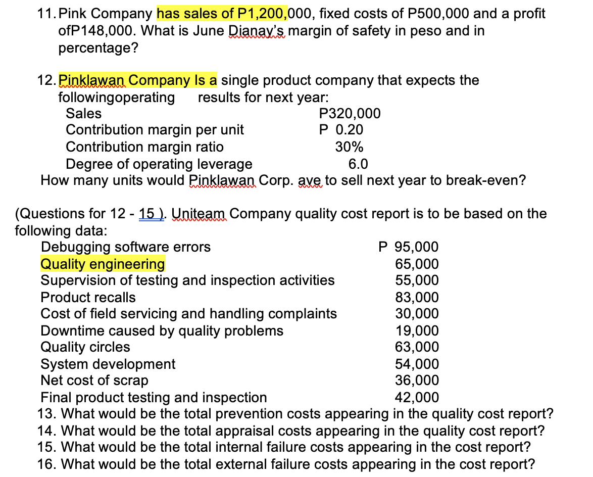 11. Pink Company has sales of P1,200,000, fixed costs of P500,000 and a profit
ofP148,000. What is June Dianay's margin of safety in peso and in
percentage?
12. Pinklawan Company Is a single product company that expects the
followingoperating results for next year:
Sales
Contribution margin per unit
Contribution margin ratio
P320,000
P 0.20
30%
Degree of operating leverage
6.0
How many units would Pinklawan Corp. ave to sell next year to break-even?
(Questions for 12 - 15). Uniteam Company quality cost report is to be based on the
following data:
Debugging software errors
Quality engineering
Supervision of testing and inspection activities
Product recalls
Cost of field servicing and handling complaints
Downtime caused by quality problems
Quality circles
System development
Net cost of scrap
P 95,000
65,000
55,000
83,000
30,000
19,000
63,000
54,000
36,000
Final product testing and inspection
42,000
13. What would be the total prevention costs appearing in the quality cost report?
14. What would be the total appraisal costs appearing in the quality cost report?
15. What would be the total internal failure costs appearing in the cost report?
16. What would be the total external failure costs appearing in the cost report?