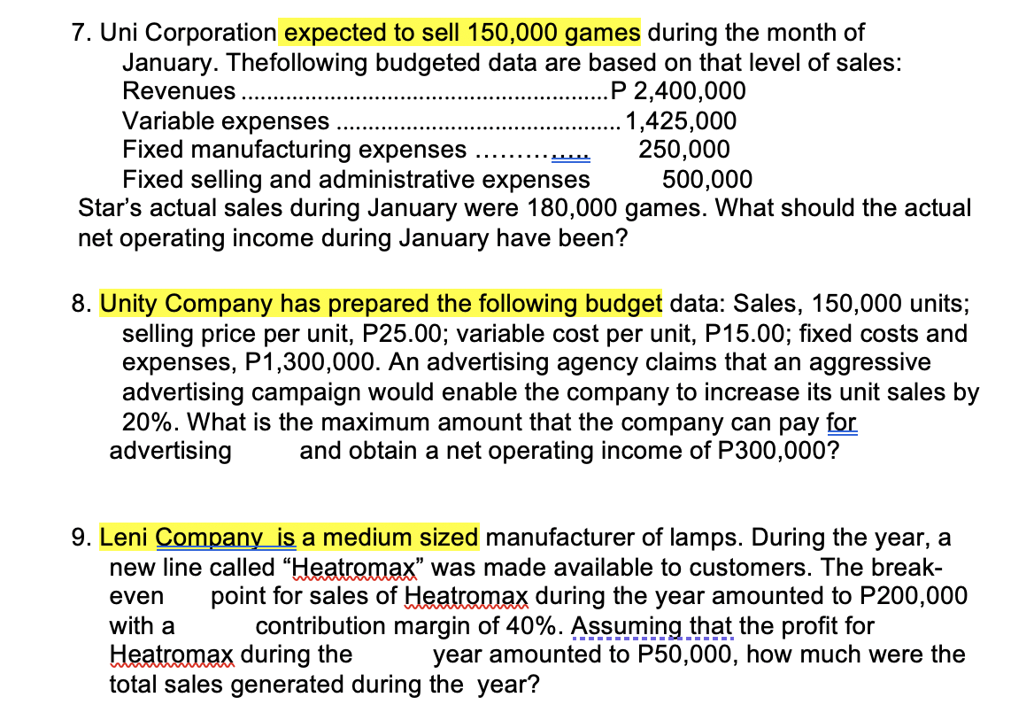 7. Uni Corporation expected to sell 150,000 games during the month of
January. The following budgeted data are based on that level of sales:
Revenues.
.P 2,400,000
1,425,000
Variable expenses
Fixed manufacturing expenses
Fixed selling and administrative expenses
250,000
500,000
Star's actual sales during January were 180,000 games. What should the actual
net operating income during January have been?
8. Unity Company has prepared the following budget data: Sales, 150,000 units;
selling price per unit, P25.00; variable cost per unit, P15.00; fixed costs and
expenses, P1,300,000. An advertising agency claims that an aggressive
advertising campaign would enable the company to increase its unit sales by
20%. What is the maximum amount that the company can pay for
advertising and obtain a net operating income of P300,000?
9. Leni Company is a medium sized manufacturer of lamps. During the year, a
new line called "Heatromax" was made available to customers. The break-
point for sales of Heatromax during the year amounted to P200,000
contribution margin of 40%. Assuming that the profit for
even
with a
Heatromax during the
total sales generated during the year?
year amounted to P50,000, how much were the