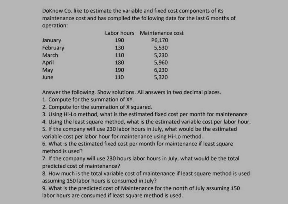 DoKnow Co. like to estimate the variable and fixed cost components of its
maintenance cost and has compiled the following data for the last 6 months of
operation:
January
February
March
April
May
June
Labor hours Maintenance cost
P6,170
5,530
5,230
5,960
6,230
5,320
190
130
110
180
190
110
Answer the following. Show solutions. All answers in two decimal places.
1. Compute for the summation of XY.
2. Compute for the summation of X squared.
3. Using Hi-Lo method, what is the estimated fixed cost per month for maintenance
4. Using the least square method, what is the estimated variable cost per labor hour.
5. If the company will use 230 labor hours in July, what would be the estimated
variable cost per labor hour for maintenance using Hi-Lo method.
6. What is the estimated fixed cost per month for maintenance if least square
method is used?
7. If the company will use 230 hours labor hours in July, what would be the total
predicted cost of maintenance?
8. How much is the total variable cost of maintenance if least square method is used
assuming 150 labor hours is consumed in July?
9. What is the predicted cost of Maintenance for the nonth of July assuming 150
labor hours are consumed if least square method is used.
