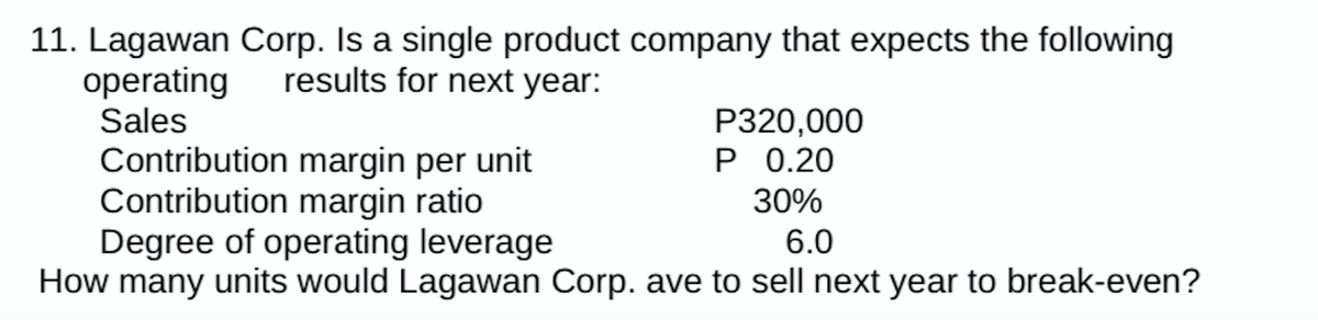 11. Lagawan Corp. Is a single product company that expects the following
results for next year:
operating
Sales
P320,000
P 0.20
30%
Contribution margin per unit
Contribution margin ratio
Degree of operating leverage
6.0
How many units would Lagawan Corp. ave to sell next year to break-even?