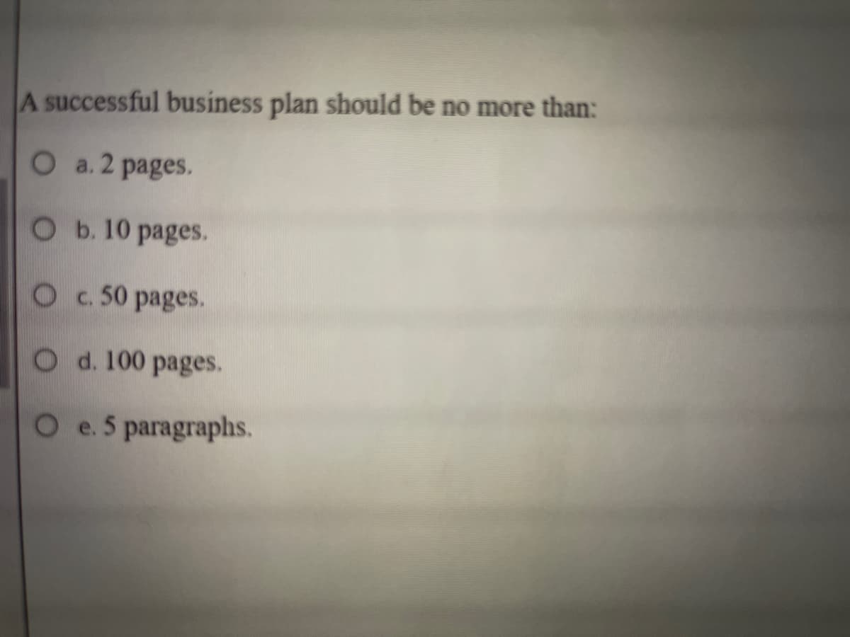 A successful business plan should be no more than:
O a. 2 pages.
O b. 10 pages.
O c. 50 pages.
O d. 100 pages.
O e. 5 paragraphs.