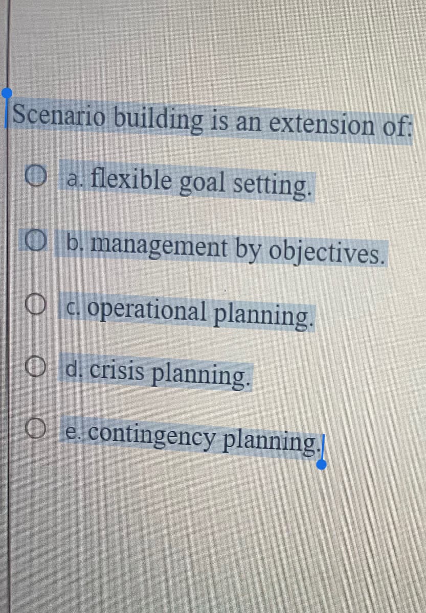 Scenario building is an extension of:
O a. flexible goal setting.
b. management by objectives.
Oc. operational planning.
O d. crisis planning.
e. contingency planning.