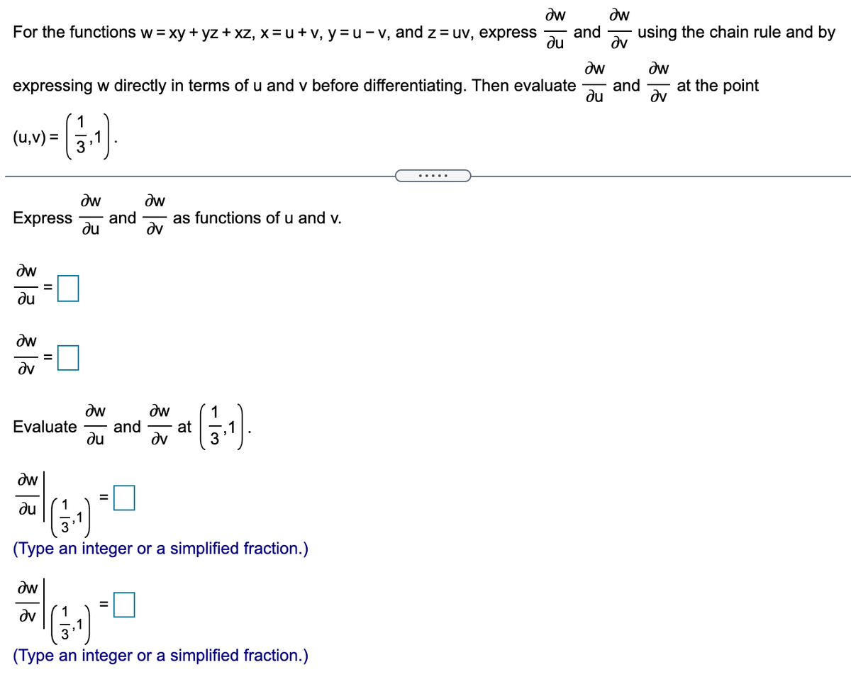 dw
dw
and
For the functions w = xy + yz + xz, x = u + v, y =u - v, and z = uv, express
using the chain rule and by
du
dv
dw
dw
and
at the point
expressing w directly in terms of u and v before differentiating. Then evaluate
du
dv
(u,v) =
.....
dw
dw
and
dv
Express
as functions of u and v.
du
dw
du
dw
dv
dw
Evaluate
du
dw
(-)
1.
and
at
dv
3
dw
du
(Type an integer or a simplified fraction.)
dw
%3D
(-)
dv
3
(Type an integer or a simplified fraction.)
II
II
