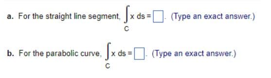 a. For the straight line segment, x ds =. (Type an exact answer.)
b. For the parabolic curve, x ds =
