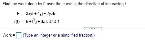 Find the work done by F over the curve in the direction of increasing t.
F = 3xyi + 4yj - 2yzk
r(t) = ti +tj+ tk, 0 sts1
Work = (Type an integer or a simplified fraction.)
