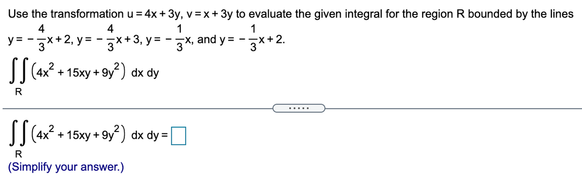 Use the transformation u = 4x + 3y, v=x+ 3y to evaluate the given integral for the region R bounded by the lines
4
(+2, y =
4
-x+ 3, у%3D
1
—х, and y %3D
1
X+2.
3
y =
+ 15xy + 9y) dx dy
R
I| 4x2 + 15xy + 9y) dx dy =
R
(Simplify your answer.)
