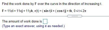 Find the work done by F over the curve in the direction of increasing t.
F= 11zi +11xj + 11yk, r(t) = ( sin t)i + ( cos t)j + tk, 0sts 2n
The amount of work done is
(Type an exact answer, usingn as needed.)
