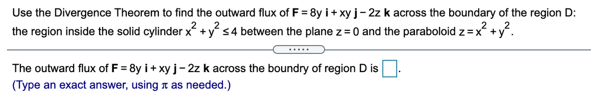 Use the Divergence Theorem to find the outward flux of F = 8y i+ xy j- 2z k across the boundary of the region D:
2
2
the region inside the solid cylinder x + y <4 between the plane z =0 and the paraboloid z =x +
.....
The outward flux of F = 8y i+ xy j-2z k across the boundry of region D is
%3D
(Type an exact answer, using t as needed.)
