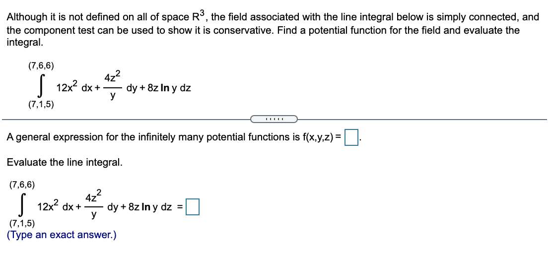 Although it is not defined on all of space R³, the field associated with the line integral below is simply connected, and
the component test can be used to show it is conservative. Find a potential function for the field and evaluate the
integral.
(7,6,6)
4z2
12x2 dx +
dy + 8z In y dz
y
(7,1,5)
A general expression for the infinitely many potential functions is f(x,y,z) =
Evaluate the line integral.
(7,6,6)
4z2
dy + 8z In y dz =
y
| 12x2 dx +
(7,1,5)
(Type an exact answer.)
