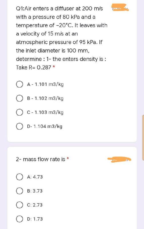 Q1:Air enters a diffuser at 200 m/s
with a pressure of 80 kPa and a
temperature of -20°C. It leaves with
a velocity of 15 m/s at an
atmospheric pressure of 95 kPa. If
the inlet diameter is 100 mm,
determine : 1- the enters density is :
Take R= 0.287 *
A - 1.101 m3/kg
B - 1.102 m3/kg
C- 1.103 m3/kg
D- 1.104 m3/kg
2- mass flow rate is *
O A: 4.73
B: 3.73
C: 2.73
O D: 1.73
