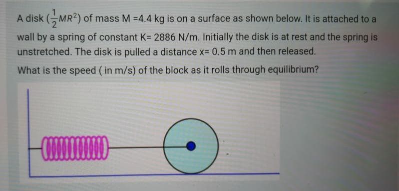 A disk (MR2) of mass M =4.4 kg is on a surface as shown below. It is attached to a
wall by a spring of constant K= 2886 N/m. Initially the disk is at rest and the spring is
unstretched. The disk is pulled a distance x= 0.5 m and then released.
What is the speed ( in m/s) of the block as it rolls through equilibrium?
