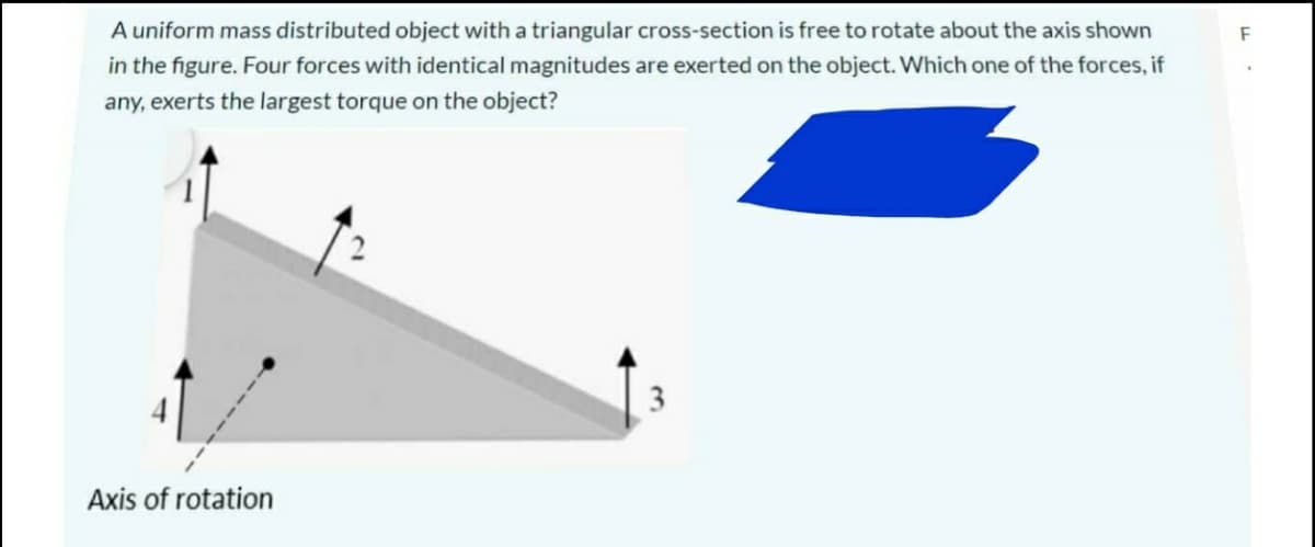A uniform mass distributed object with a triangular cross-section is free to rotate about the axis shown
F
in the figure. Four forces with identical magnitudes are exerted on the object. Which one of the forces, if
any, exerts the largest torque on the object?
3
Axis of rotation
