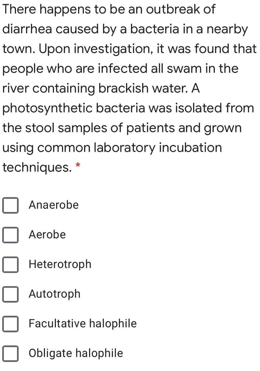 There happens to be an outbreak of
diarrhea caused by a bacteria in a nearby
town. Upon investigation, it was found that
people who are infected all swam in the
river containing brackish water. A
photosynthetic bacteria was isolated from
the stool samples of patients and grown
using common laboratory incubation
techniques.
Anaerobe
Aerobe
Heterotroph
Autotroph
Facultative halophile
Obligate halophile
