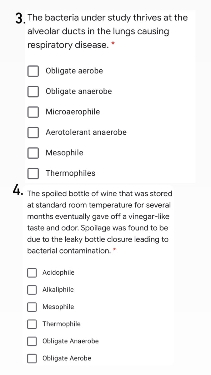3. The bacteria under study thrives at the
alveolar ducts in the lungs causing
respiratory disease. *
Obligate aerobe
Obligate anaerobe
Microaerophile
Aerotolerant anaerobe
Mesophile
Thermophiles
4.
The spoiled bottle of wine that was stored
at standard room temperature for several
months eventually gave off a vinegar-like
taste and odor. Spoilage was found to be
due to the leaky bottle closure leading to
bacterial contamination. *
Acidophile
Alkaliphile
Mesophile
Thermophile
Obligate Anaerobe
Obligate Aerobe
