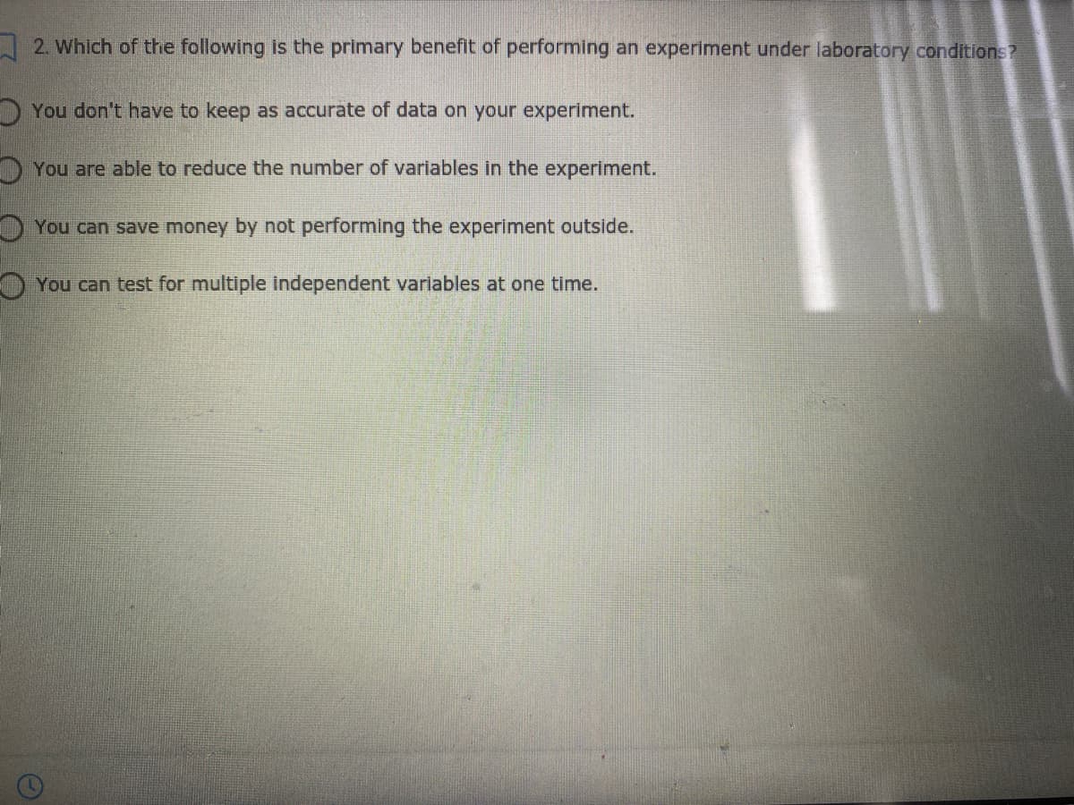 2. Which of the following is the primary benefit of performing an experiment under laboratory conditions?
You don't have to keep as accurate of data on your experiment.
You are able to reduce the number of variables in the experiment.
OYou can save money by not performing the experiment outside.
O You can test for multiple independent varlables at one time.
