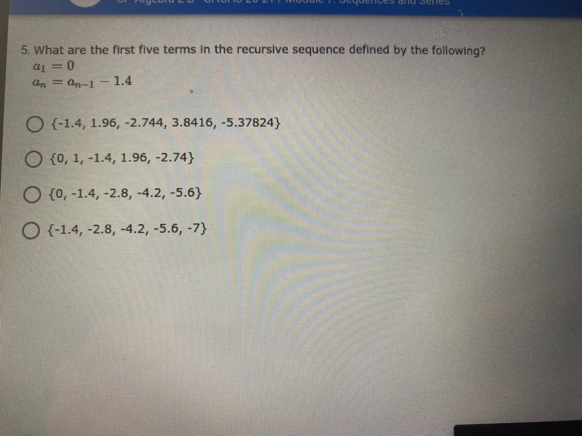 Senes
5. What are the first five terms in the recursive sequence defined by the following?
aj = 0
a = an-1-
1.4
O {-1.4, 1.96, -2.744, 3.8416, -5.37824}
O {0, 1, -1.4, 1.96, -2.74}
O {0, -1.4, -2.8, -4.2, -5.6}
O {-1.4, -2.8, -4.2, -5.6, -7}
