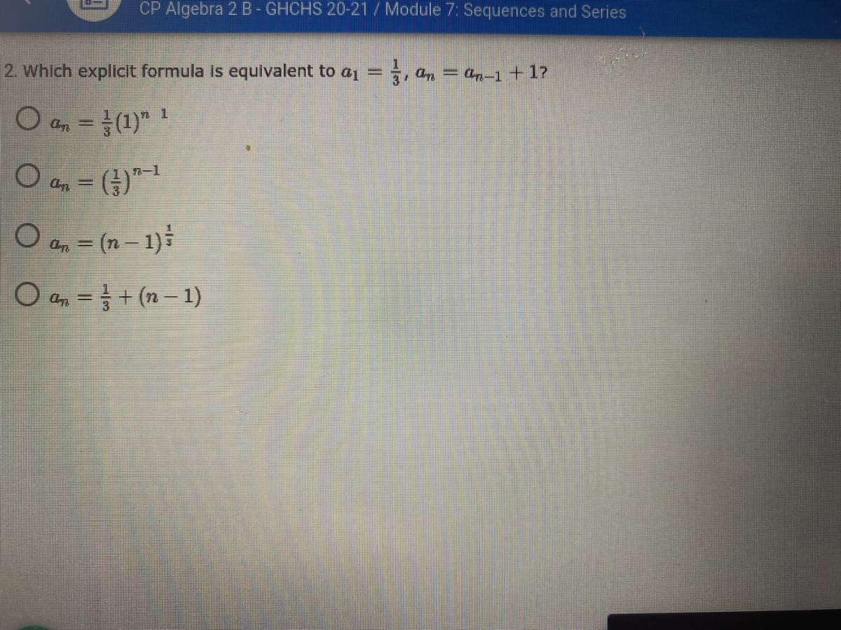 CP Algebra 2 B-GHCHS 20-21/Module 7: Sequences and Series
2. Which explicit formula is equivalent to a = , ap = an-1+17
O a, = (1)" !
a, = (})"-1
O a, = (n- 1)
O a, = + (n– 1)
