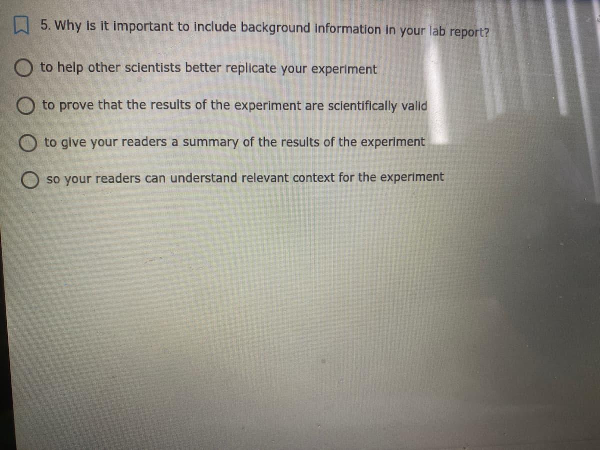 5. Why is it important to include background information in your lab report?
O to help other scientists better replicate your experiment
O to prove that the results of the experiment are sclentifically valid
O to give your readers a summary of the results of the experiment
O so your readers can understand relevant context for the experiment
